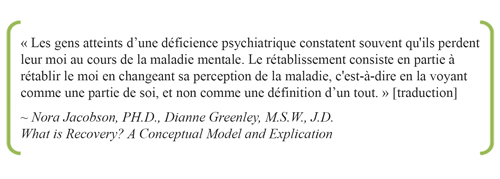 « Les gens atteints d’une déficience psychiatrique constatent souvent qu'ils perdent leur moi au cours de la maladie mentale. Le rétablissement consiste en partie à rétablir le moi en changeant sa perception de la maladie, c'est-à-dire en la voyant comme une partie de soi, et non comme une définition d’un tout. » [traduction]  ~ Nora Jacobson, PH.D., Dianne Greenley, M.S.W., J.D.: What is Recovery? A Conceptual Model and Explication